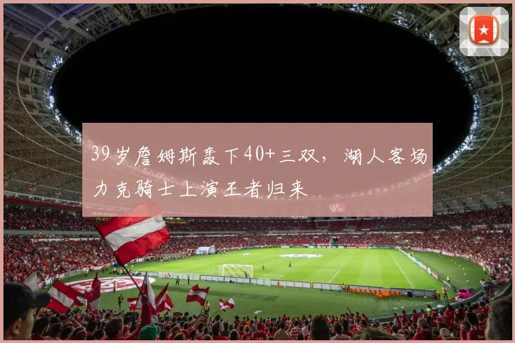 39岁詹姆斯轰下40+三双，湖人客场力克骑士上演王者归来